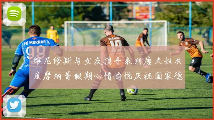 维尼修斯与女友携手米利唐夫妇共度摩纳哥假期心情愉悦庆祝国家德比胜利