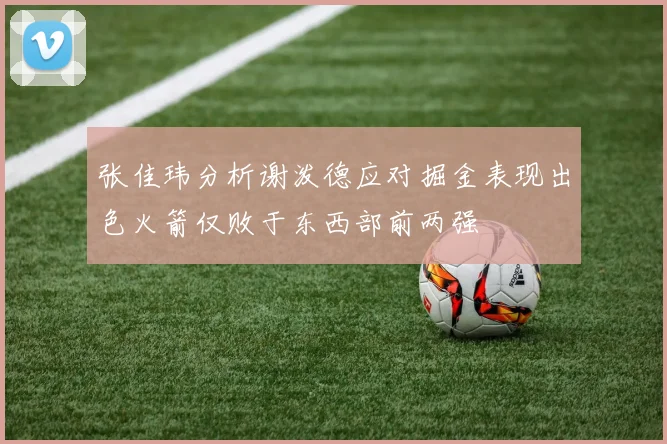 张佳玮分析谢泼德应对掘金表现出色火箭仅败于东西部前两强