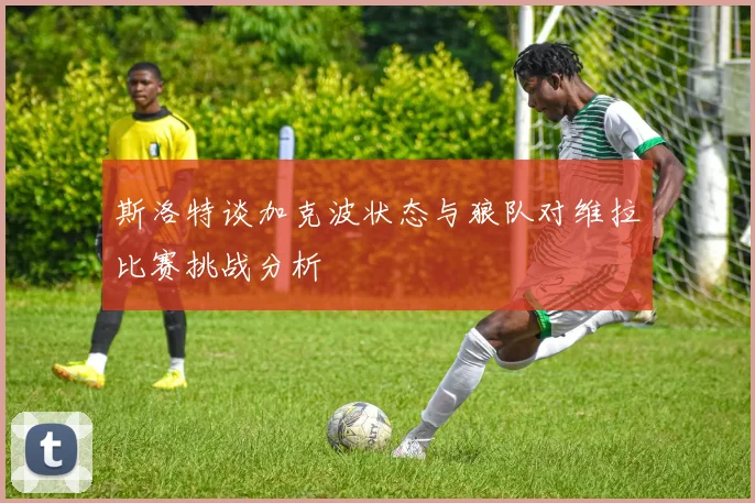 斯洛特谈加克波状态与狼队对维拉比赛挑战分析