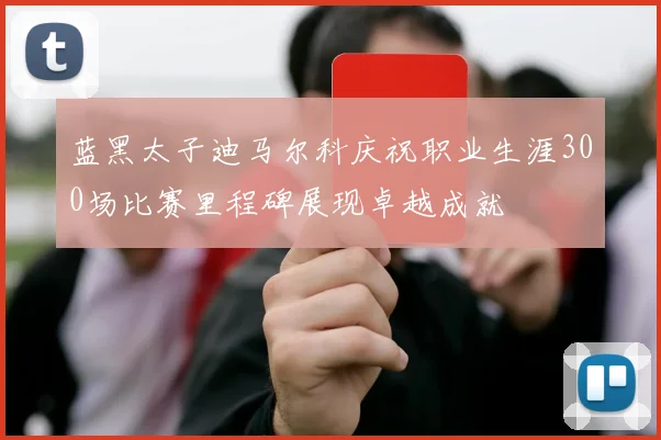 蓝黑太子迪马尔科庆祝职业生涯300场比赛里程碑展现卓越成就