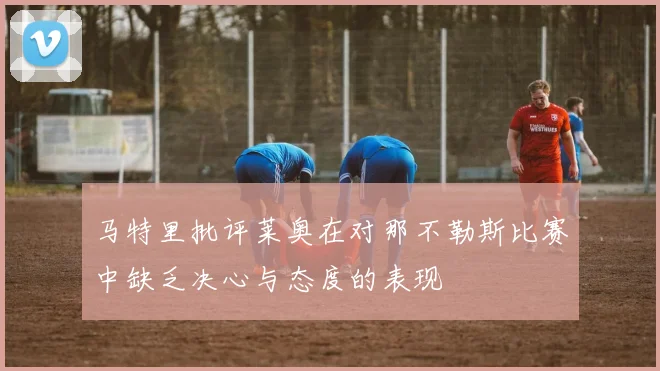 马特里批评莱奥在对那不勒斯比赛中缺乏决心与态度的表现
