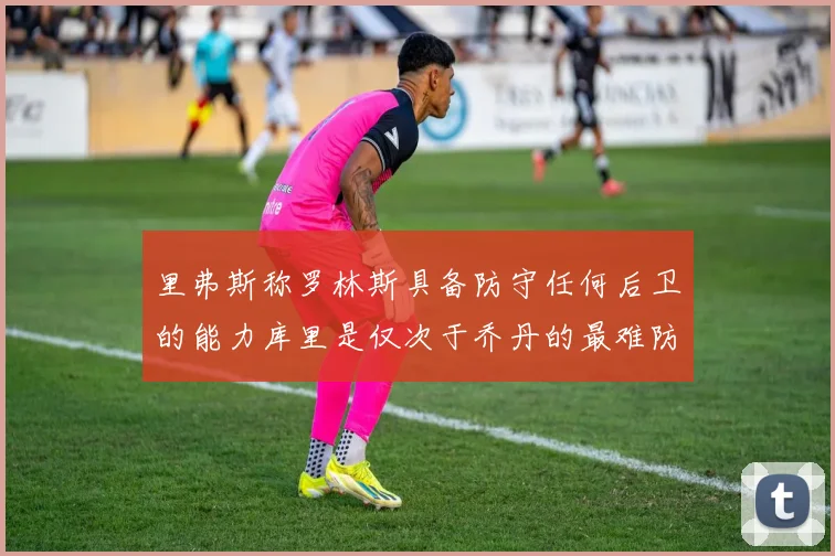 里弗斯称罗林斯具备防守任何后卫的能力库里是仅次于乔丹的最难防守球员