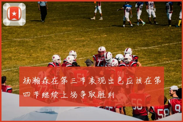 杨瀚森在第三节表现出色应该在第四节继续上场争取胜利