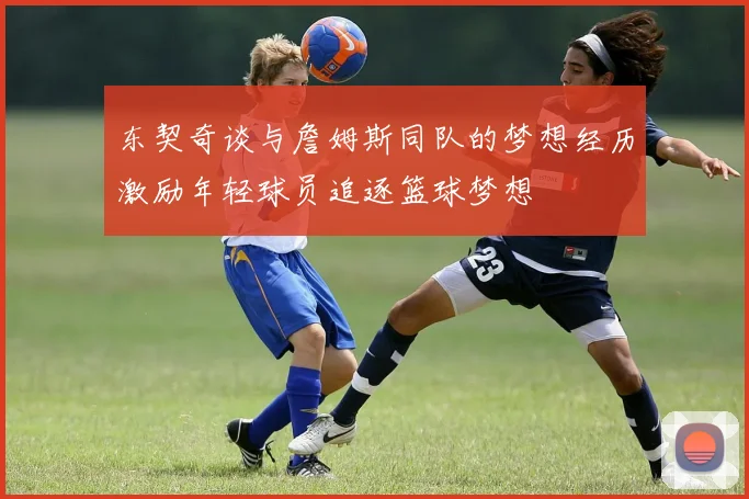 东契奇谈与詹姆斯同队的梦想经历激励年轻球员追逐篮球梦想