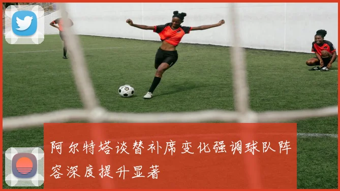 阿尔特塔谈替补席变化强调球队阵容深度提升显著