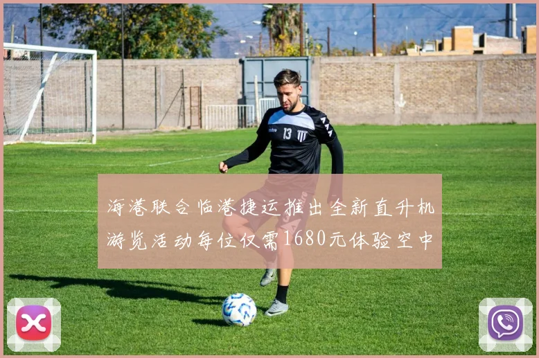海港联合临港捷运推出全新直升机游览活动每位仅需1680元体验空中美景