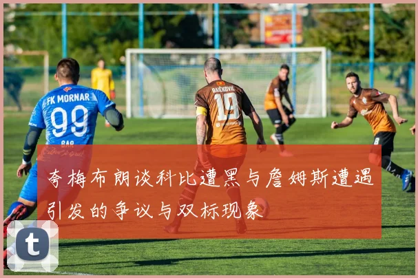 夸梅布朗谈科比遭黑与詹姆斯遭遇引发的争议与双标现象