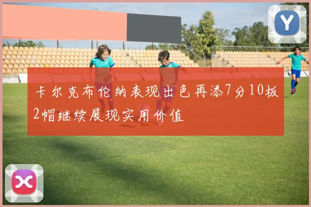 卡尔克布伦纳表现出色再添7分10板2帽继续展现实用价值