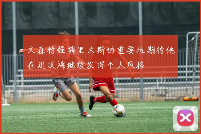 文森特强调里夫斯的重要性期待他在进攻端继续发挥个人风格