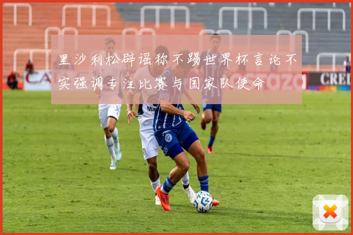 里沙利松辟谣称不踢世界杯言论不实强调专注比赛与国家队使命