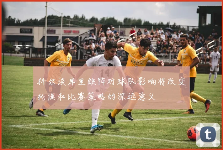 科尔谈库里缺阵对球队影响将改变轮换和比赛策略的深远意义