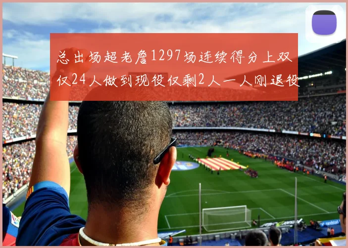 总出场超老詹1297场连续得分上双仅24人做到现役仅剩2人一人刚退役